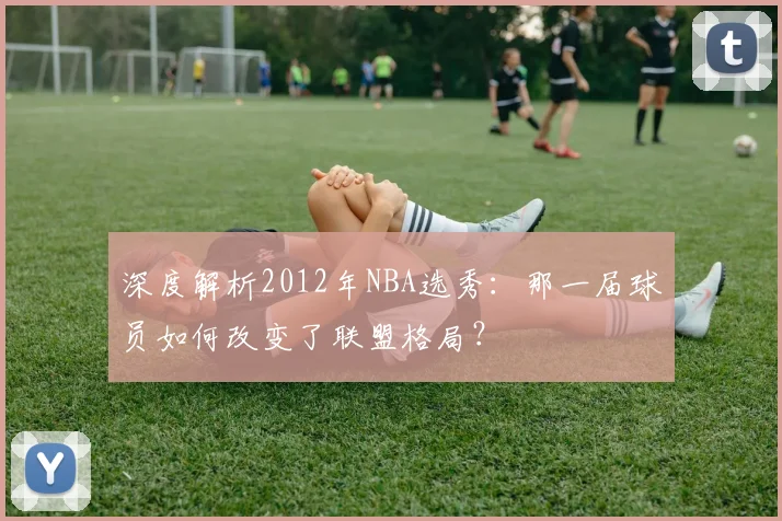 深度解析2012年NBA选秀：那一届球员如何改变了联盟格局？