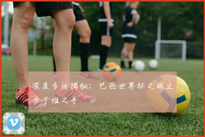 深度专访揭秘：巴西世界杯之旅止步于谁之手