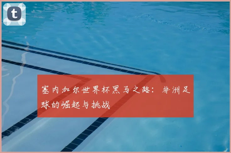 塞内加尔世界杯黑马之路：非洲足球的崛起与挑战