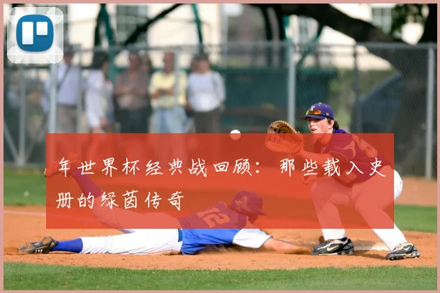 年世界杯经典战回顾:那些载入史册的绿茵传奇