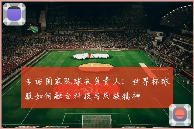 专访国家队球衣负责人:世界杯球服如何融合科技与民族精神