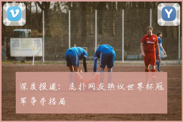 深度报道：虎扑网友热议世界杯冠军争夺格局