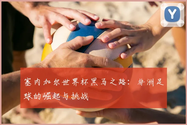塞内加尔世界杯黑马之路：非洲足球的崛起与挑战