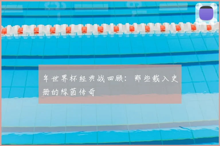 年世界杯经典战回顾:那些载入史册的绿茵传奇