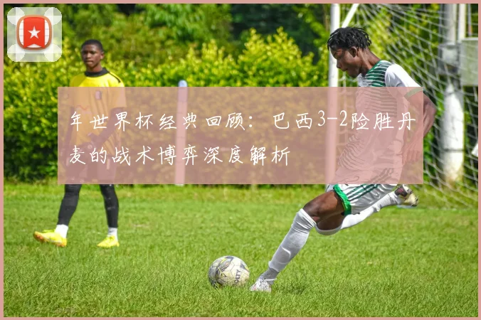年世界杯经典回顾:巴西3-2险胜丹麦的战术博弈深度解析