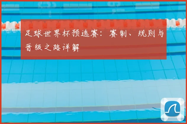 足球世界杯预选赛：赛制、规则与晋级之路详解