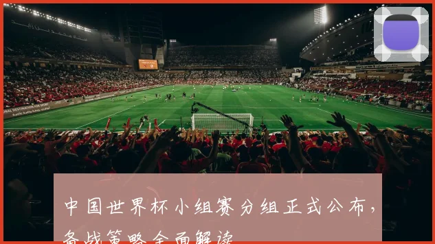 中国世界杯小组赛分组正式公布，备战策略全面解读
