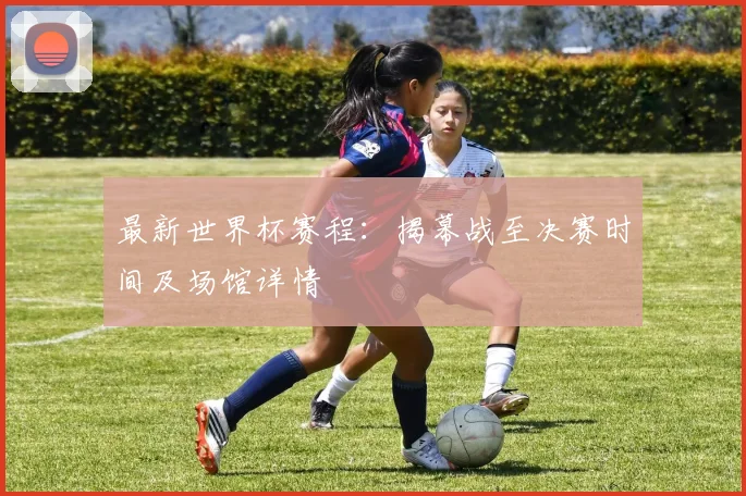 最新世界杯赛程：揭幕战至决赛时间及场馆详情