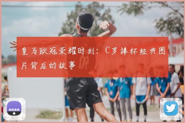 皇马欧冠荣耀时刻：C罗捧杯经典图片背后的故事