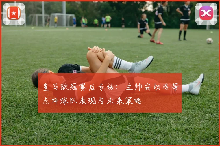 皇马欧冠赛后专访：主帅安切洛蒂点评球队表现与未来策略