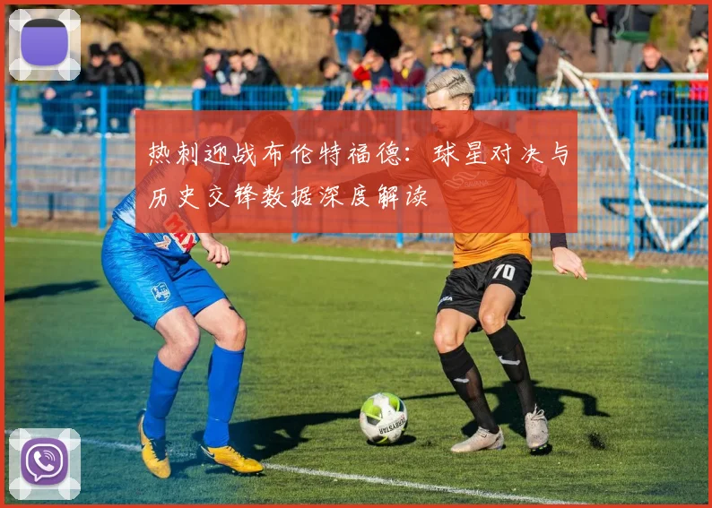 热刺迎战布伦特福德：球星对决与历史交锋数据深度解读