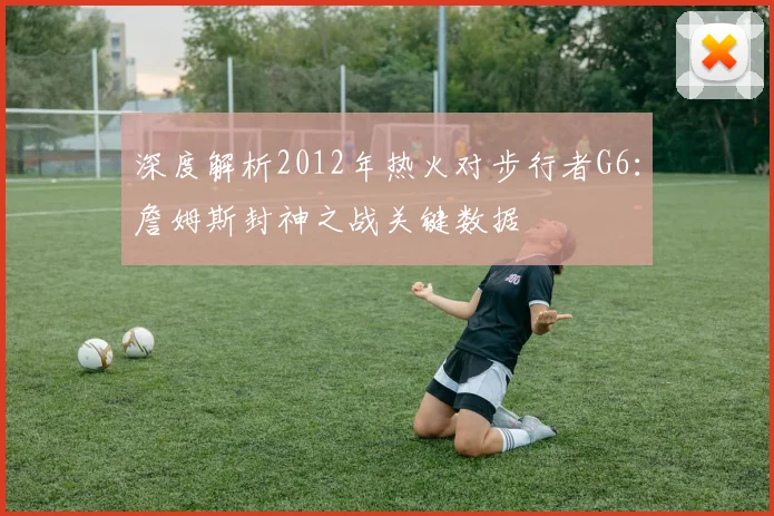 深度解析2012年热火对步行者G6：詹姆斯封神之战关键数据