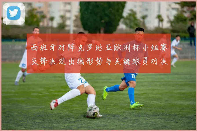 西班牙对阵克罗地亚欧洲杯小组赛交锋决定出线形势与关键球员对决