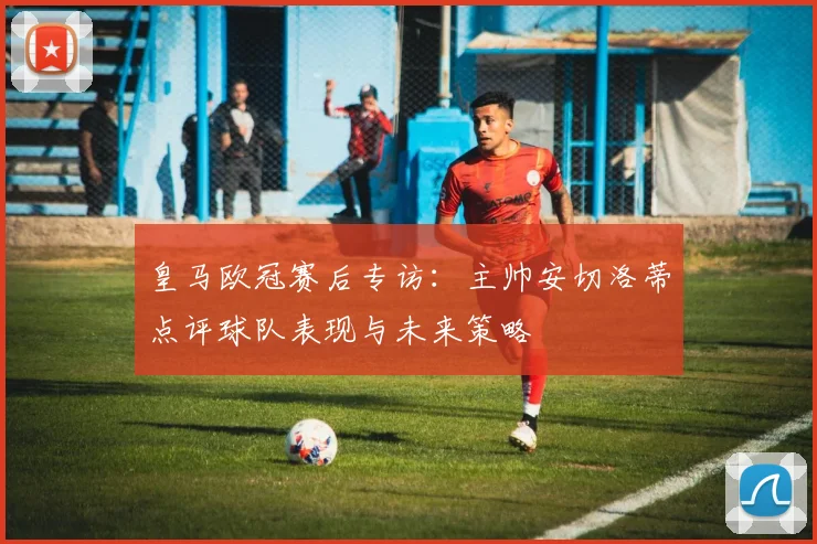 皇马欧冠赛后专访：主帅安切洛蒂点评球队表现与未来策略