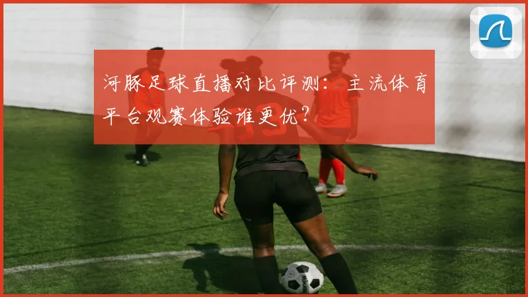 河豚足球直播对比评测：主流体育平台观赛体验谁更优？