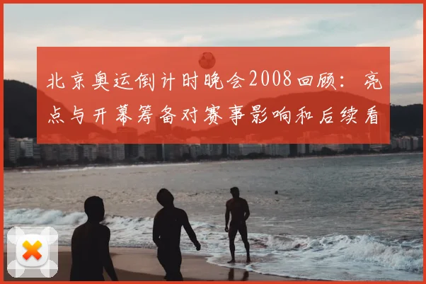 北京奥运倒计时晚会2008回顾：亮点与开幕筹备对赛事影响和后续看点