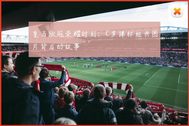 皇马欧冠荣耀时刻：C罗捧杯经典图片背后的故事